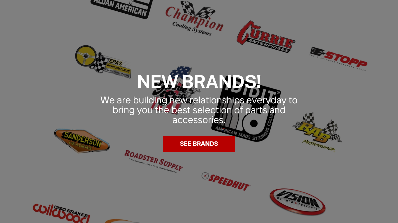 New Brands! Aldan American. Champion Cooling Systems. Currie Enterprises. E-Stopp. EPAS Performance. Gennie Shifters. IDIDIT. RAB. Sanderson. Roadster Supply. Speedhut. Vision. Wilwood Disc Brakes. Winters. Zipper Motors. And More!